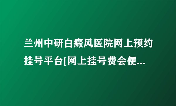 兰州中研白癜风医院网上预约挂号平台[网上挂号费会便宜吗]?
