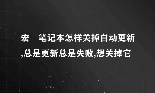 宏碁笔记本怎样关掉自动更新,总是更新总是失败,想关掉它