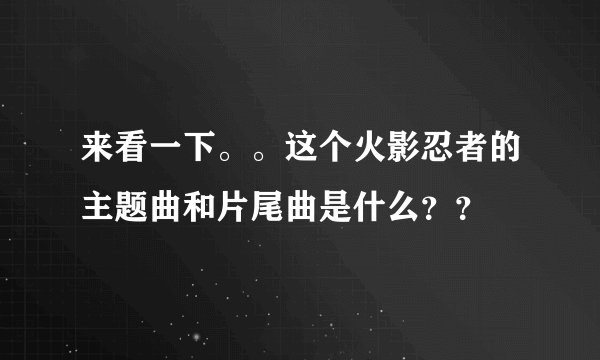 来看一下。。这个火影忍者的主题曲和片尾曲是什么？？
