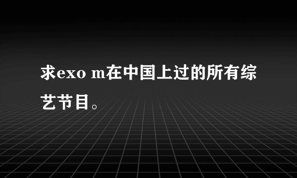 求exo m在中国上过的所有综艺节目。