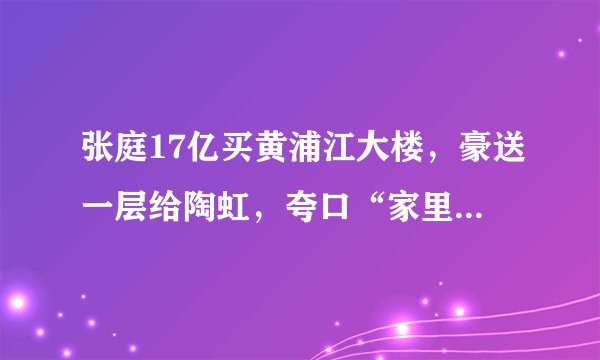 张庭17亿买黄浦江大楼，豪送一层给陶虹，夸口“家里都是钱”