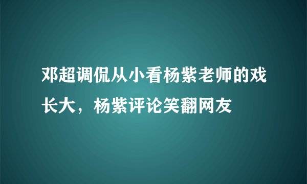邓超调侃从小看杨紫老师的戏长大，杨紫评论笑翻网友
