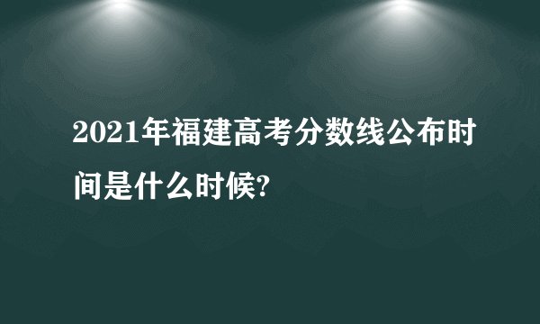 2021年福建高考分数线公布时间是什么时候?