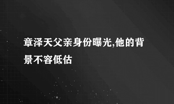 章泽天父亲身份曝光,他的背景不容低估