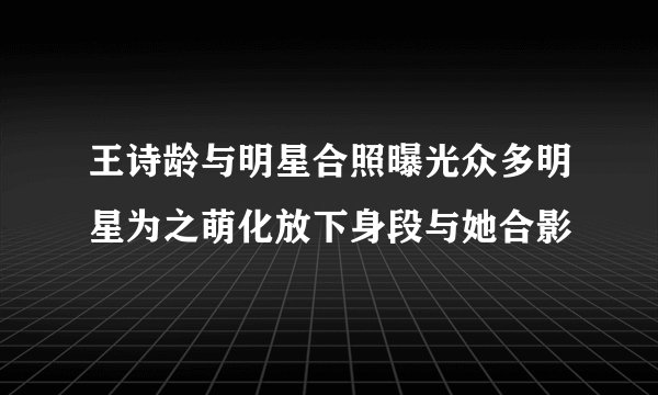 王诗龄与明星合照曝光众多明星为之萌化放下身段与她合影