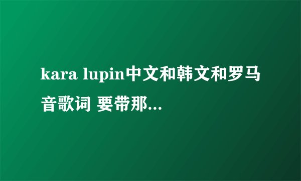 kara lupin中文和韩文和罗马音歌词 要带那一段是哪个人唱