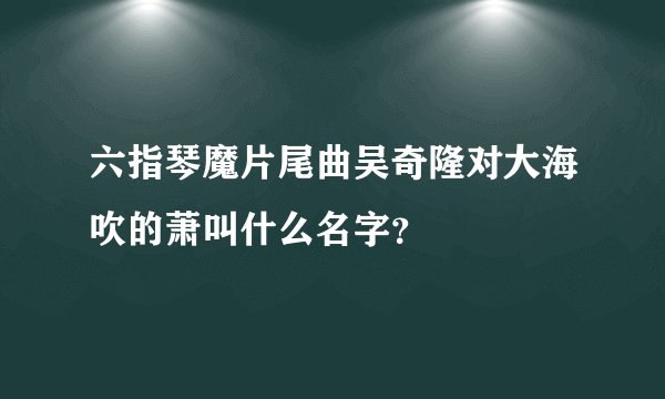 六指琴魔片尾曲吴奇隆对大海吹的萧叫什么名字？