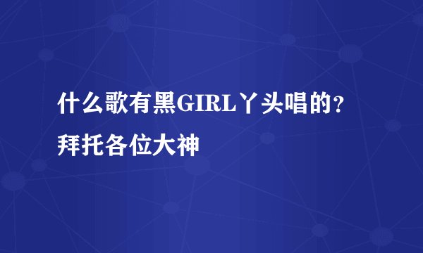 什么歌有黑GIRL丫头唱的？拜托各位大神
