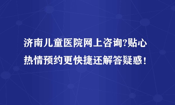 济南儿童医院网上咨询?贴心热情预约更快捷还解答疑惑！