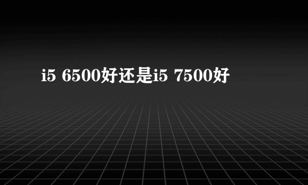 i5 6500好还是i5 7500好