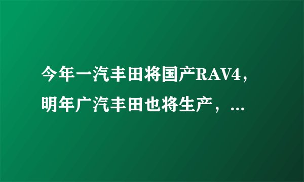 今年一汽丰田将国产RAV4，明年广汽丰田也将生产，两者有什么不同，哪个质量好？