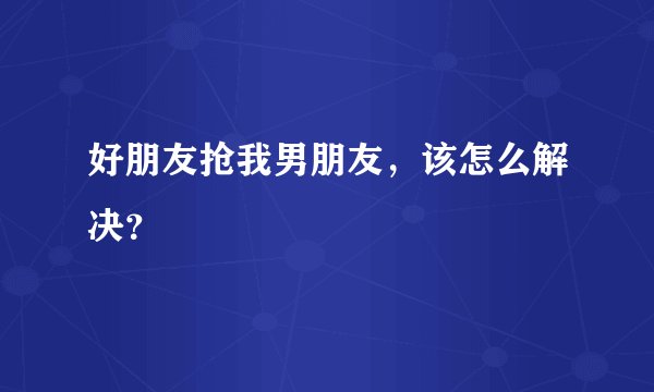 好朋友抢我男朋友，该怎么解决？