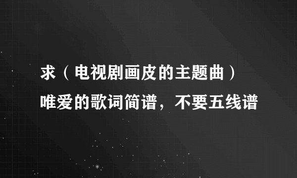 求（电视剧画皮的主题曲） 唯爱的歌词简谱，不要五线谱