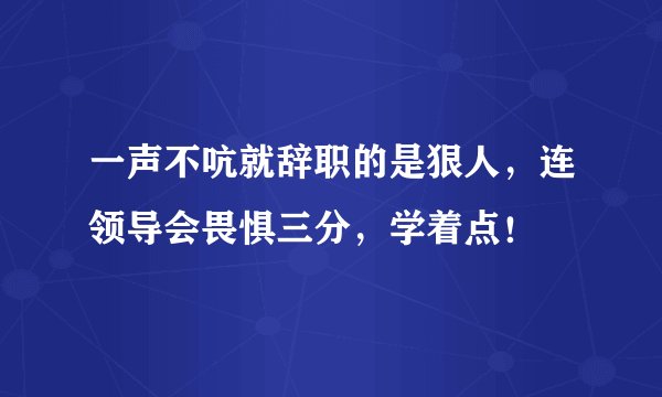 一声不吭就辞职的是狠人，连领导会畏惧三分，学着点！