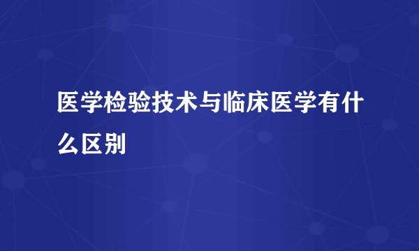 医学检验技术与临床医学有什么区别