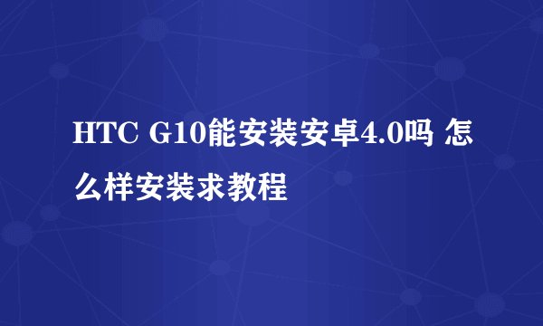 HTC G10能安装安卓4.0吗 怎么样安装求教程