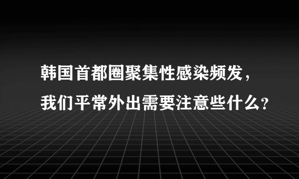 韩国首都圈聚集性感染频发，我们平常外出需要注意些什么？
