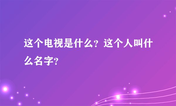 这个电视是什么？这个人叫什么名字？