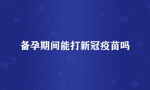 备孕期间能打新冠疫苗吗
