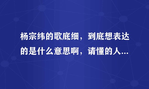 杨宗纬的歌底细，到底想表达的是什么意思啊，请懂的人仔细解答啊，拜托了？