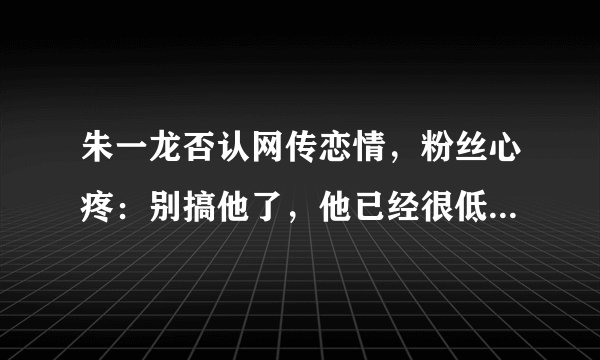 朱一龙否认网传恋情，粉丝心疼：别搞他了，他已经很低调了！- 飞外网