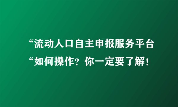 “流动人口自主申报服务平台“如何操作？你一定要了解！