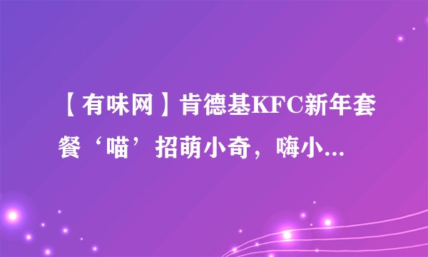 【有味网】肯德基KFC新年套餐‘喵’招萌小奇，嗨小奇，怜小奇好玩吗？