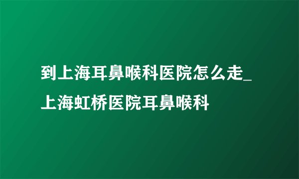 到上海耳鼻喉科医院怎么走_上海虹桥医院耳鼻喉科