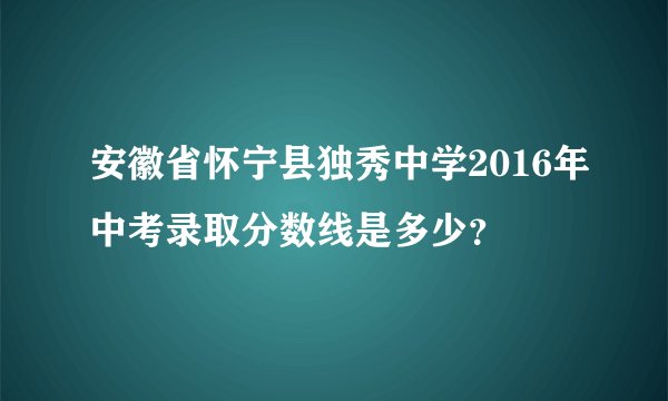 安徽省怀宁县独秀中学2016年中考录取分数线是多少？