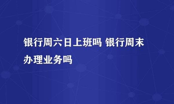 银行周六日上班吗 银行周末办理业务吗