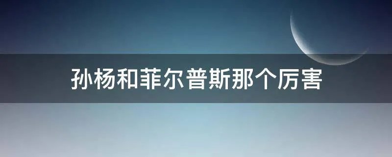 孙杨和菲尔普斯那个厉害