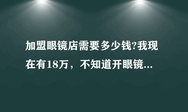 加盟眼镜店需要多少钱?我现在有18万，不知道开眼镜店行不行。如果不加盟，自己做大概需要多少钱？