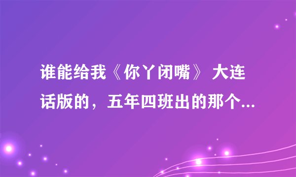 谁能给我《你丫闭嘴》 大连话版的，五年四班出的那个吧，我实在是不爱干东北话那个，没意思，