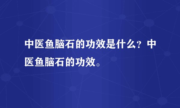 中医鱼脑石的功效是什么？中医鱼脑石的功效。