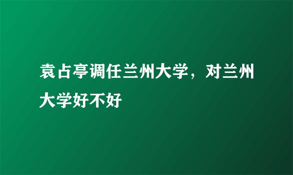 袁占亭调任兰州大学，对兰州大学好不好