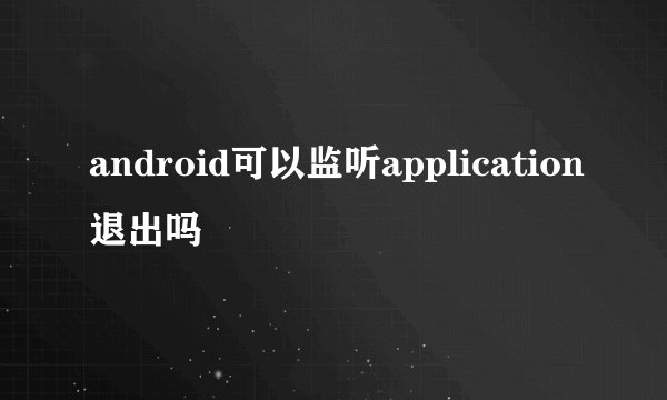 android可以监听application退出吗