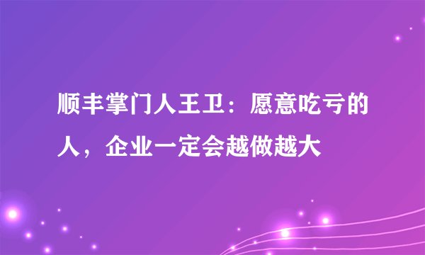顺丰掌门人王卫：愿意吃亏的人，企业一定会越做越大