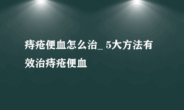 痔疮便血怎么治_ 5大方法有效治痔疮便血