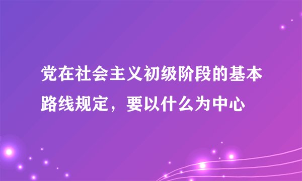 党在社会主义初级阶段的基本路线规定，要以什么为中心