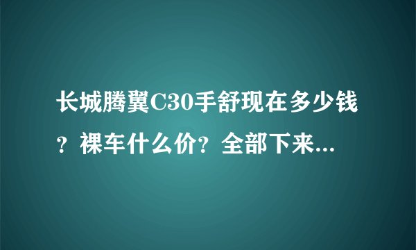 长城腾翼C30手舒现在多少钱？裸车什么价？全部下来多少钱？包括所有的费用请列出来