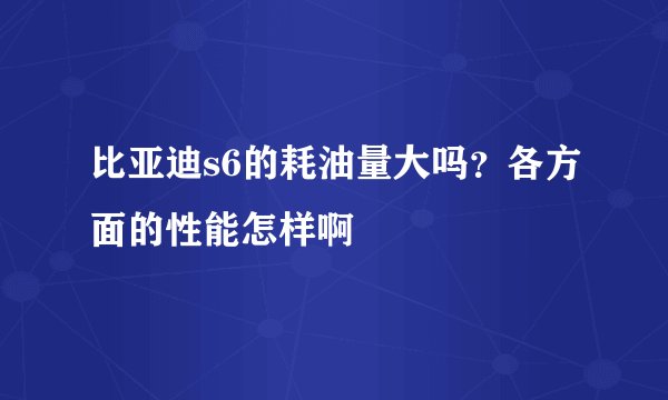 比亚迪s6的耗油量大吗？各方面的性能怎样啊