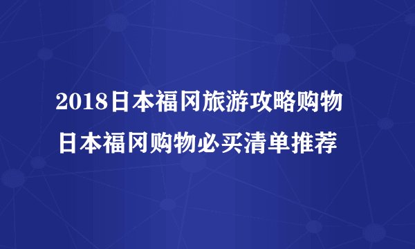 2018日本福冈旅游攻略购物  日本福冈购物必买清单推荐