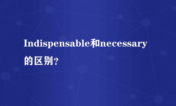 Indispensable和necessary的区别？