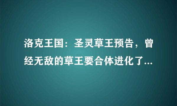 洛克王国：圣灵草王预告，曾经无敌的草王要合体进化了，王者归来