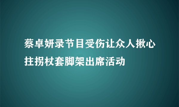 蔡卓妍录节目受伤让众人揪心拄拐杖套脚架出席活动