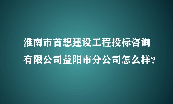 淮南市首想建设工程投标咨询有限公司益阳市分公司怎么样？