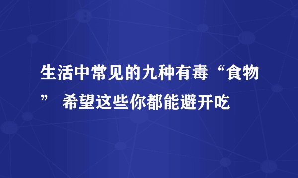 生活中常见的九种有毒“食物” 希望这些你都能避开吃