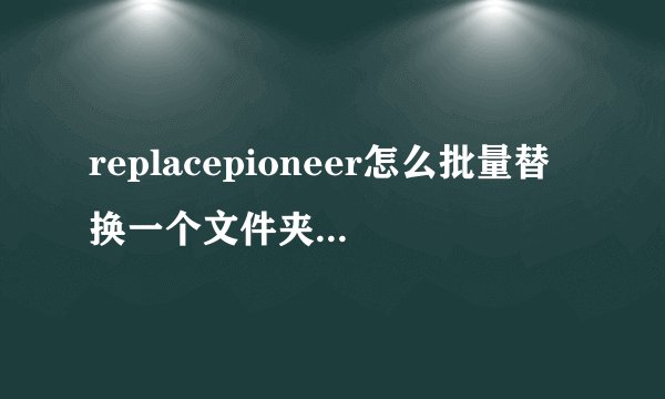 replacepioneer怎么批量替换一个文件夹内所有文件内容？