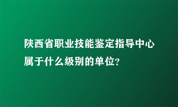 陕西省职业技能鉴定指导中心属于什么级别的单位？