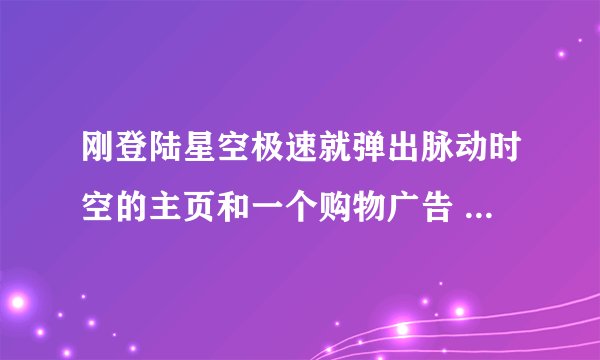 刚登陆星空极速就弹出脉动时空的主页和一个购物广告 怎么才能阻止啊